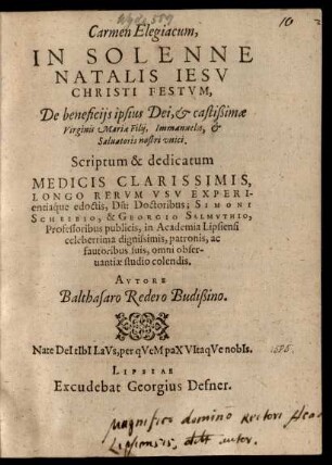 Carmen Elegiacum,|| IN SOLENNE || NATALIS IESV || CHRISTI FESTVM,|| De beneficijs ipsius Dei ... || Saluatoris nostri vnici.|| Scriptum & dedicatum || MEDICIS ... || Doctoribus; SIMONI || SCHEIBIO, & GEORGIO SALMVTHIO,|| Professoribus publicis, in Academia Lipsiensi || ... fautoribus suis ... || AVTORE || Balthasaro Redero Budißino.||