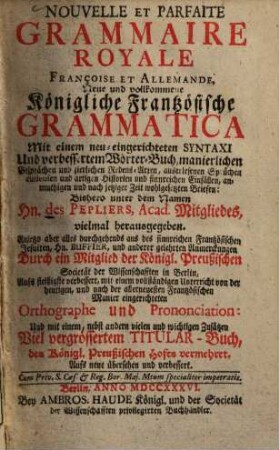 Nouvelle Et Parfaite Grammaire Royale Françoise Et Allemande : = Neue und vollkommene Königliche Frantzösische Grammatica : Mit einem neu-eingerichteten Syntaxi Und verbesserten Wörter-Buch, manierlichen Gesprächen und zierlichen Redensarten, auserlesenen Sprüchen, curieusen und artigen Historien und sinnreichen Einfällen, anmuthigen und nach jetziger Zeit wohlgesetzten Briefen