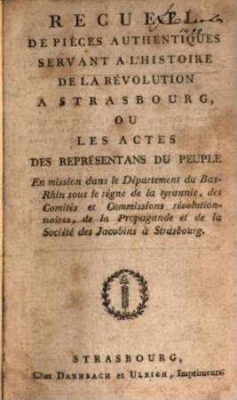 Recueil de pièces authentiques servant a l'histoire de la Révolution à Strasbourg, ou les actes des représentans du peuple en mission dans le Département du Bas-Rhin sous le règne de la tyrannie, des Comités et Commissions révolutionnaires, de la Propagande et de la Société des Jacobins à Strasbourg
