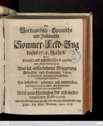 Der Portugiesisch-Spanische und Italiänische Sommer-Feld-Zug dieses 1705. Jahrs, Oder: Curiöser und außführlicher Rapport von allem demjenigen, Was seit auffgehobener Belagerung Gibraltar, und Eroberung Verua in Portugall, Spanien und Italien, denckwürdiges vorgefallen : Aus besonder- geheimen und unmittelbar aus denen Lagern selbst überkommenen Correspondencen entworffen ; Nebst unterschiedlichen hin und wieder beygefügten Reflexionen