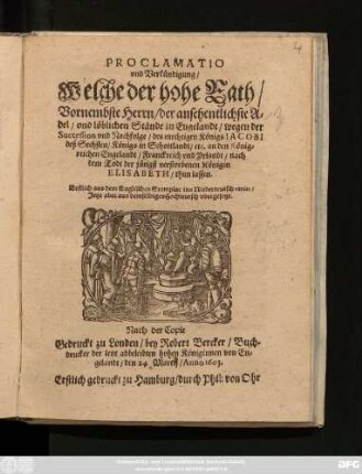 Proclamatio und Verkündigung/ Welche der hohe Rath/ Vornembste Herrn/ der ansehentlichste Adel/ und löblichen Stände in Engelandt/ wegen der Succession und Nachfolge/ des mechtigen Königs Jacobi deß Sechsten/ Königs in Schottlandt/ etc. an den Königreichen Engelandt/ Franckreich und Yrlandt/ nach dem Todt der jüngst verstorbenen Königin Elisabeth/ thun lassen : Erstlich aus dem Englischen Exemplar ins Niederteutsch vertirt/ Jetzt aber aus demselbigen Hochteutsch ubergesetzt ; Nach der Copie Gedruckt zu Londen/ bey Robert Bercker/ ... Anno 1603. Erstlich gedruckt zu Hamburg/ durch Phil: von Ohr