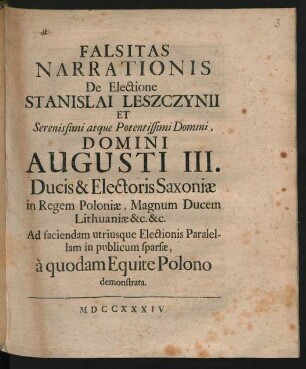 Falsitas Narrationis De Electione Stanislai Leszczynii Et Serenissimi atque Potentissimi Domini, Domini Augusti III. Ducis & Electoris Saxoniæ in Regem Poloniæ, Magnum Ducem Lithuaniæ &c. &c. Ad faciendam utriusque Electionis Paralellam in publicum sparsæ, à quodam Equite Polono demonstrata