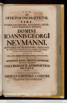 Ad Officivm Onomasticvm, Viri, Svmme Reverendi, Magnifici, Excellentissimiqve Domini, Domini Ioannis Georgi[i] Nevmanni, Doctoris Ac Professoris Theologi In Inclvta Saxonvm Ad Albim Academia Longe Celeberrimi Meritissimiqve, Perseqvendvm Ea, Qva Decet Observantia, Consvrgit, Et Apodixin Hanc Gratvlatoriam, Ad Sacra Tendens, Collegioqve Aphoristico Initiata, Exhibet A. C. MDCCIX. Ad D. VI. K. Qvinctil. Obseqviosissima Cohors