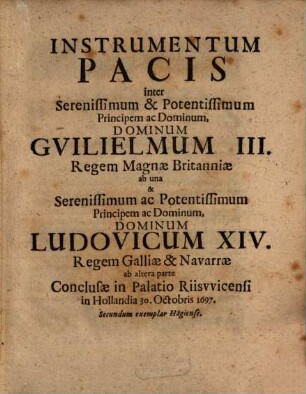 Instrumentum Pacis inter Serenissimum & Potentissimum Principem ac Dominum, Dominum Guilielmum III. Regem Magnae Britanniae ab una & Serenissimum ac Potentissimum Principem ac Dominum, Dominum Ludovicum XIV. Regem Galliae & Navarrae ab altera parte : Conclusae in Palatio Riiswicensi in Hollandia 30. Octobris 1697 ; Secundum exemplar Hagiense