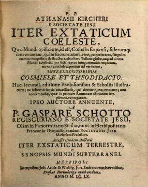 R. P. Athanasii Kircheri Iter Extaticum Coeleste : Quo Mundi opificium, id est, Coelestis Expansi, siderumq[ue], tam errantium, quàm fixorum natura, vires, proprietates, singulorumq[ue] compositio & structura, ab infimo Telluris globo, usq[ue] ad ultima Mundi confinia, per ficti raptus integumentum explorata, novâ hypothesi exponitur ad veritatem, Interlocvtoribvs Cosmiele Et Theodidacto ; Accessit ejusdem Auctoris Iter Exstaticum Terrestre, et Synopsis Mundi Subterranei