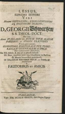 Lessus, Supremo Honori Viri Maxime Reveredi, Excellentissimi atq[ue] Doctissimi Domini, Dn. Georgii Schwartzen/ S.S. Theol-Doct. Nec Non Apud Stargard. Ad Aedem Divae Mariae Pastoris, Ac Synodi Praepositi ... Die XX. Octobr. A. 1695. pie ac placide defuncti III. Nov. eiusdem anni ritu Christiano in Basilica D. Mariae honorifice tumulandi, In Solatium Maestimae Viduae Ac Familiae Institutus a Fautoribus Et Amicis