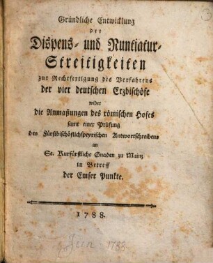 Gründliche Entwicklung der Dispens- und Nuntiatur-Streitigkeiten zur Rechtfertigung des Verfahrens der vier deutschen Erzbischöfe wider die Anmaßungen des römischen Hofes : samt e. Prüfung d. fürstbischöfl.-speyr. Antwortschreibens am Se. Kurfürstl. Gnaden zu Mainz in Betr. d. Emser Punkte