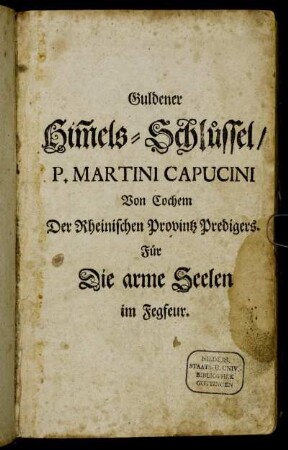 Guldener Him[m]els-Schlüssel, Oder Sehr kräfftiges, nutzliches und trostreiches Gebett-Buch : Zur Erlösung der lieben Seelen deß Fegfeuers, Darin überauß kräfftige und anmüthige Morgens- und Abends- Meß- Vesper- Beicht- und Communion-Gebetter ... begriffen sind ; In sechszehen Theil abgetheilt, zu sonderlichem Gebrauch deß andächtigen Weiber-Geschlechts ; Mit schönen Kupffer-Stichen geziehrt, und vilen Gebetteren vermehrt