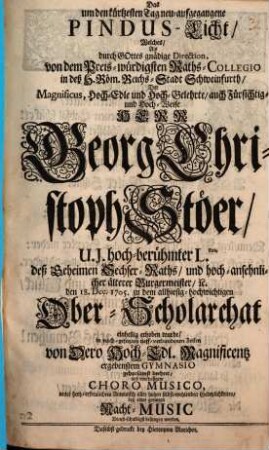 Das um den kürtzesten Tag neu-aufgegangene Pinus-Licht, Welches, Als durch Gottes gnädige Direction, von dem Preis-würdigsten Raths-Collegio in deß H. Röm. Reichs-Stadt Schweinfurth, Der ... Herr Georg Christoph Stöer, U. J. hoch-berühmter L.tus ... den 18. Dec. 1705. zu dem allhiesig-hochwichtigen Ober-Scholarchat einhellig erhoben wurde ...