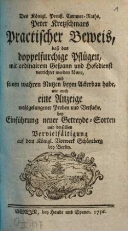 Des Königl. Preuß. Cammer-Raths, Peter Kretzschmars Practischer Beweis, daß das doppelfurchige Pflügen, mit ordinairem Gespann und Hofedienst verrichtet werden könne und seinen wahren Nutzen beym Ackerbau habe : wie auch eine Anzeige wohlgelungener Proben und Versuche, bey Einführung neuer Getreyde-Sorten und derselben Vervielfältigung auf dem Königl. Vorwerk Schöneberg bey Berlin
