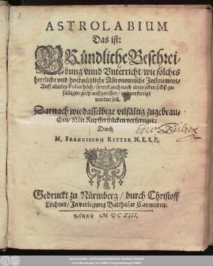 [1]: Astrolabium Das ist: Gründliche Beschreibung unnd Unterricht/ wie solches herrliche und hochnützliche Astronomische Instrument/ Auff allerley Polus höch/ so wol auch nach eines jeden selbst gefälligen größ auffgerissen/ und verfertigt werden soll : Darnach wie dasselbige vilfältig zugebrauchen/ Mit Kupfferstücken verfertiget