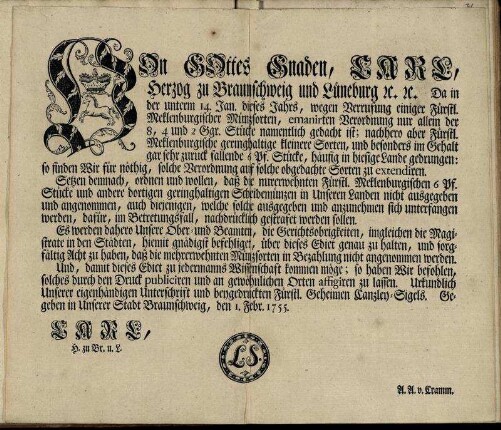 Von Gottes Gnaden, Carl, Herzog zu Braunschweig und Lüneburg [et]c. [et]c. Da in der unterm 14. Jan. dieses Jahrs, wegen Verrufung einiger Fürstl. Meklenburgischer Münzsorten, emanirten Verordnung nur allein der 8, 4 und 2 Ggr. Stücke namentlich gedacht ist ... Setzen demnach, ordnen und wollen, daß die nurerwehnten Fürstl. Mecklenburgischen 6 Pf. Stücke und andere dortigen geringhaltigen Scheidemünzen in Unseren Landen nicht ausgegeben und angenommen ... werden sollen ... : Gegeben in Unserer Stadt Braunschweig, den 1. Febr. 1755.