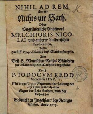 Nihil Ad Rem. Das ist, Nichts zur Sach. Oder Vngründtliche Andtwort Melchioris Nicolai vnd anderer Lutherischen Praedicanten, Auff die Zwölff Propositiones deß Glaubenspiegels : Allen Deß H. Römischen Reichs Ständten zur erkandtnuß der Warheit vorgestellet ; Mit beygefügter Gegeneinanderhaltung der Lehr Christi vnd der Aposteln Gegen der Lehr Lutheri, vnd der Lutherischen