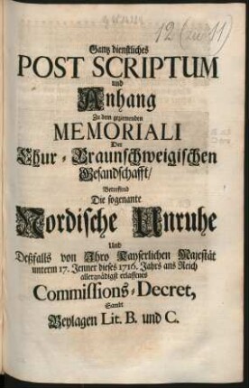 Gantz dienstliches Post Scriptum und Anhang Zu dem geziemenden Memoriali Der Chur-Braunschweigischen Gesandschafft, Betreffend Die sogenante Nordische Unruhe Und Deßfalls von Ihro Kayserlichen Majestät unterm 17. Jenner dieses 1716. Jahrs ans Reich allergnädigst erlassenes Commissions-Decret, Sambt Beylagen Lit. B. und C. : [Regensburg, den 19. Maji 1716.]