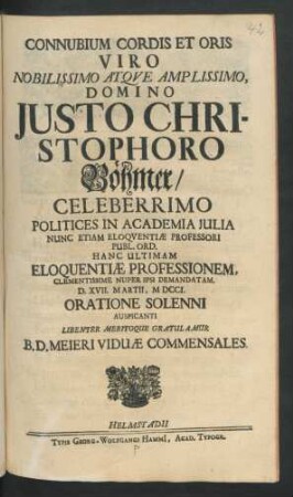 Connubium Cordis Et Oris Viro Nobilissimo Atque Amplissimo, Domino Justo Christophoro Böhmer/ Celeberrimo Politices In Academia Iulia Nunc Etiam Eloquentiæ Professori Publ. Ord. Hanc Ultimam Eloquentiæ Professionem, Clementissime Nuper Ipsi Demandatam. D. XVII. Martii, MDCCI. Oratione Solenni Auspicanti Libenter Meritoque Gratulamur B. D. Meieri Viduæ Commensales