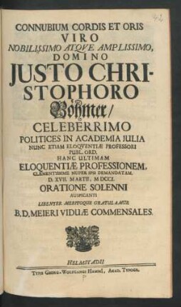 Connubium Cordis Et Oris Viro Nobilissimo Atque Amplissimo, Domino Justo Christophoro Böhmer/ Celeberrimo Politices In Academia Iulia Nunc Etiam Eloquentiæ Professori Publ. Ord. Hanc Ultimam Eloquentiæ Professionem, Clementissime Nuper Ipsi Demandatam. D. XVII. Martii, MDCCI. Oratione Solenni Auspicanti Libenter Meritoque Gratulamur B. D. Meieri Viduæ Commensales