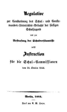 Regulative zur Constatirung des Schul- und Confirmanden-Unterichts-Besuchs der hiesigen Schuljugend und zur Bestrafung der Schulversäumnisse nebst Instruction für die Schul-Commissionen vom 21. Oktober 1844