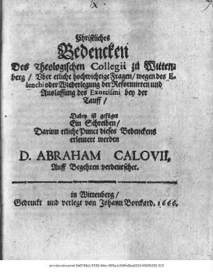 Christliches Bedencken Des Theologischen Collegii zu Wittenberg/ Uber etliche hochwichtige Fragen/ wegen des Elenchi oder Wiederlegung der Reformirten und Auslassung des Exorcismi bey der Tauff : Dabey ist gefüget Ein Schreiben/ Darinn etliche Punct dieses Bedenckens erleutert werden D. Abraham Calovii : Auff Begehren verdeutschet