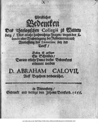 Christliches Bedencken Des Theologischen Collegii zu Wittenberg/ Uber etliche hochwichtige Fragen/ wegen des Elenchi oder Wiederlegung der Reformirten und Auslassung des Exorcismi bey der Tauff : Dabey ist gefüget Ein Schreiben/ Darinn etliche Punct dieses Bedenckens erleutert werden D. Abraham Calovii : Auff Begehren verdeutschet