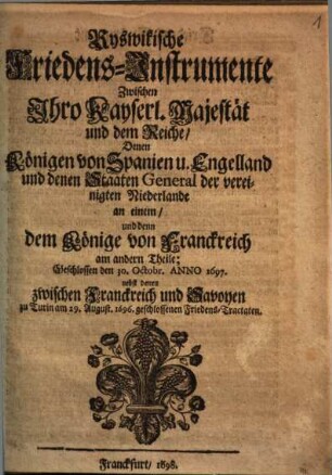 Ryswikische Friedens-Instrumente Zwischen Ihro Kayserl. Majestät und dem Reiche, Denen Königen von Spanien u. Engelland und denen Staaten General der vereinigten Niederlande an einem, und denn dem Könige von Franckreich am andern Theile : Geschlossen den 30. Octobr. Anno 1697. nebst denen zwischen Franckreich und Savoyen zu Turin am 29. August. 1696. geschlossenen Friedens-Tractaten