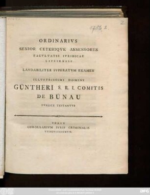 Ordinarivs Senior Ceteriqve Assessores Facvltatis Ivridicae Lipsiensis Lavdabiliter Svperatvm Examen Illvstrissimi Domini Güntheri S. R. I. Comitis De Bünau Pvblice Testantvr : Inest Corallarivm Ivris Criminalis Vndevicesmvm ; [Scrib. Dominica Inuocauit a. MDCCLXXXVI.]