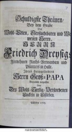 Schuldigste Thränen, Bey dem Grabe Des Wohl-Edlen, Großachtbaren und Wohlweisen Herrn, Herrn Friedrich Dreysigs, Fürnehmen Raths-Verwandten und Pfänners in Halle, Ihres Hertzgeliebten Herrn Groß-Papa Bitterlich vergossen Von Des Wohl-Seelig-Verstorbenen Enckeln in Eißleben