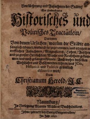 Von Ursprung und Aufnehmen der Städte : Ein sonderbares Historisches und Politisches Tractätlein, Darinnen Von denen Ursachen, warüm die Städte anfänglich erbauet, wodurch sie zugenommen, und jederzeit in treffliches Aufnehmen, Magnificentz, Hoheit, Ansehen und zu großer Herrlichkeit, Macht und Reichthum gekommen, und noch gelangen können: Auch woher derselben Wohlfahrt und Beschwerden rühren, aus ICtis, Historicis und Politicis gründlich discurriret wird