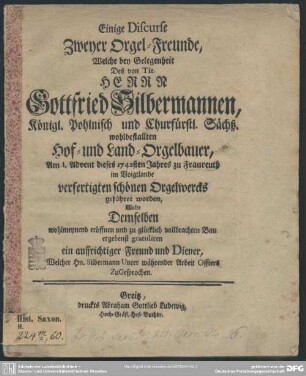 Einige Discurse Zweyer Orgel-Freunde, Welche bey Gelegenheit des von Tit. Herrn Gottfried Silbermannen, ... am 1. Advent dieses 1742sten Jahres zu Fraureuth im Voigtlande verfertigten schönen Orgelwercks geführet worden : Wolte Demselben wohlmeynend eröffnen und zu glücklich vollbrachten Bau ergebenst gratuliren
