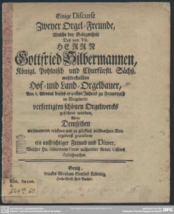 Einige Discurse Zweyer Orgel-Freunde, Welche bey Gelegenheit des von Tit. Herrn Gottfried Silbermannen, ... am 1. Advent dieses 1742sten Jahres zu Fraureuth im Voigtlande verfertigten schönen Orgelwercks geführet worden : Wolte Demselben wohlmeynend eröffnen und zu glücklich vollbrachten Bau ergebenst gratuliren