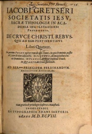 Jacobi Gretseri Societatis Iesv, Sacrae Theologiae In Academia Ingolstadiensi Professoris, De Crvce Christi Rebvsqve Ad Eam Pertinentibvs : Libri Quatuor. In quorum Primo agitur tum de ipsa Cruce, in qua Dominus passus est ... In Secvndo, de imaginibus crucis Dominicae. In Tertio, de signo eiusdem Crucis. In Qvarto, de Cruce spirituali