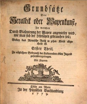 Grundsätze Der Heraldik oder Wapenkunst : In welchen Durch Blasonirung der Wapen angewiesen wird, wie man sich der Lehrsätzen gebrauchen soll; Wobey das Römische Reich in zehen Kreise abgetheilt ist. Erster Theil. Zu nützlichem Gebrauch der studierenden edlen Jugend zusammengetragen. Mit Figuren