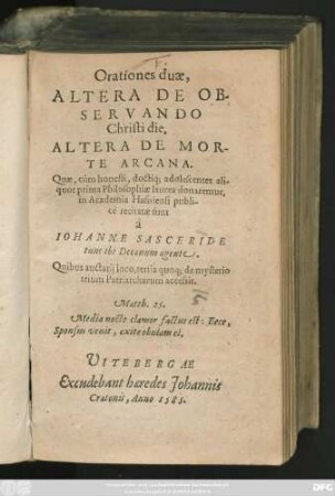 Orationes duae,|| ALTERA DE OB-||SERVANDO || Christi die.|| ALTERA DE MOR-||TE ARCANA.|| Quae, cùm honesti, doctiq́; adolescentes ali-||quot prima Philosophiae laurea donarentur,|| in Academia Hafniensi publi-||cè recitatae sunt || à || IOHANNE SASCERIDE || tunc ibi Decanum agente.|| Quibus auctarij loco, tertia quoq; de mysterio || trium Patriarcharum accessit.|| ... ||