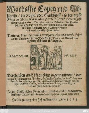Warhaffte Copey vnd Ab=||schrifft/ der Epistel oder Sendbrieff/ so der grosse || König zu Edessa vnserm lieben HERRN vnd Heiland Jesu || Christo zugeschrieben/ Darneben auch die Schreiben/ die Pontius || Pilatus Landpfleger/ vnd der Oberrichter Lentulus/ dem ... || Keyser Tiberio/ vor vnd || nach dem Leyden Christi vbersendet.|| ... Dergleichen auch die gnedige gegenantwort ... || so Christus Jhesus/ an den König ... || widerumb gethan/ vnd was sich derowegen nach der hei=||ligen Auffart Christi/ mit obbemeltem König ... || begeben.|| Jn der Edessenischen Königlichen Cantzley ... || gefunden/ vnd aus Syrischer Sprach transferirt.||