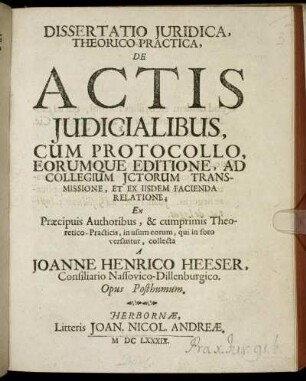 Dissertatio Iuridica, Theorico-Practica, De Actis Iudicialibus : Cum Protocollo, Eorumque Editione, Ad Collegium ICtorum Transmissione, Et Ex Iisdem Facienda Relatione ; Ex Praecipuis Authoribus, & cumprimis Theoretico-Practicis, in usum eorum, qui in foro versantur, collecta ; Opus Posthumum