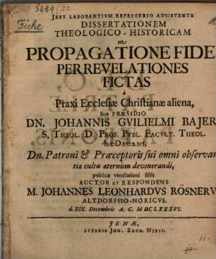 Dissertationem Theologico-Historicam De Propagatione Fidei Per Revelationes Fictas a Praxi Ecclesiae Christianae aliena, Sub Praesidio Dn. Johannis Guilielmi Baieri S. Theol. D. ... publicae ventilationi sistit Auctor Et Respondens M. Johannes Leonhardus Rösnerus Altdorffio-Noricus. d. XIX. Decembris A.C. MDCLXXXVI.