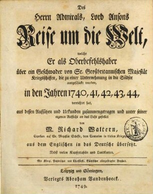 Des Herrn Admirals, Lord Ansons Reise um die Welt : welche Er als Oberbefehlshaber über ein Geschwader von Sr. Großbritannischen Majestät Kriegsschiffen, die zu einer Unternehmung in die Südsee ausgeschickt worden, in den Jahren 1740, 41, 42, 43, 44, verrichtet hat ... nebst vielen Kupfertafeln und Landkarten