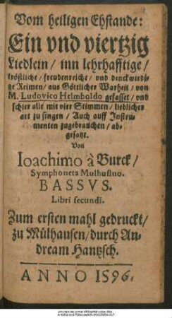 Vom heiligen Ehstande:|| Ein vnd viertzig || Liedlein/ inn lehrhafftige/|| tröstliche/ freudenreiche/ vnd denckwirdi=||ge Reimen/ aus Göttlicher Warheit/ von || M. Ludovico Helmboldo gefasset/ vnd || schier alle mit vier Stimmen/ lieblicher || art zu singen/ Auch auff Jnstru=||menten zugebrauchen/ ab=||gesatzt.|| Von || Ioachimo à Burck/|| Symphoneta Mulhusino.|| BASSVS.|| Libri secundi.||