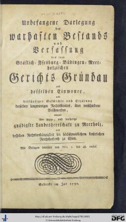 Unbefangene Darlegung des warhaften Bestands und Verfassung des jezo Gräflich-Ysenburg-Büdingen-Meerholzischen Gerichts Gründau und desselben Einwoner : nebst beiläufiger Geschichte und Erzählung derselben langwierigen Rechtsstreites, über verschiedene Beschwerden, entgegen ihre jezige, und vorherige gnädigste Landesherrschaft zu Meerholz, und desselben Rechtsanhängigkeit bei höchstpreislichem kaiserlichen Reichshofrath zu Wien; Mit Beilagen bewährt von Nro. I. bis 48. inclus.