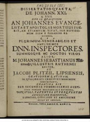 Dissertatio Quarta, De Johann. XXI. §. XXII. Sive De Quaestione An Johannes Evangelista Et Apostolus Mortuus Fuerit, An Etiamnum Vivat, Sub Novissimum Diem E Paradiso Rediturus, : Qua ... Dnn. Inspectores, Summosque Ac Doctos Viros Alios, M. Johannes Sebastianus Mitternacht/ Illustris Ruthenei Rector, Ut Jacobi Plitzii, Lipsiensis, Orationem Latinam, In Qua Christi Crucifixi Imaginem Considerabit, Crastina Die Sub Secundae Pomeridianae Auspicium Publice Recitandam E Cathedra, ... Auscultare Dignentur, ... Rogat Et Invitat. ; [P. P. die viridium Anni Messiani M DC LXIII.]