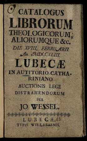 Catalogus Librorum Theologicorum Aliorumque [et]c. Die XVIII. Februarii An. MDCCXLIII Lubecæ In Autitorio Cathariniano Auctionis Lege Distrahendorum Per Jo. Wessel