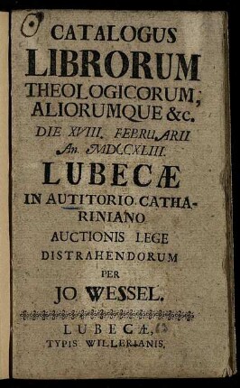Catalogus Librorum Theologicorum Aliorumque [et]c. Die XVIII. Februarii An. MDCCXLIII Lubecæ In Autitorio Cathariniano Auctionis Lege Distrahendorum Per Jo. Wessel