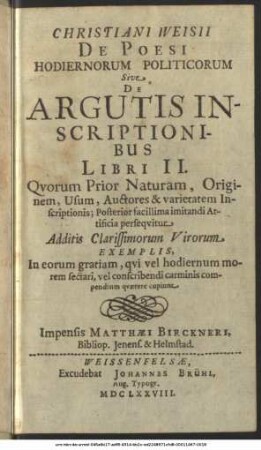 Christiani Weisii De Poesi Hodiernorum Politicorum Sive De Argutis Inscriptionibus Libri II : Quorum Prior Naturam, Originem, Usum, Auctores & varietatem Inscriptionis; Posterior facillima imitandi Artificia persequitur ; Additis Clarissimorum Virorum Exemplis, In eorum gratiam, qui vel hodiernum morem sectari, vel conscribendi carminis compendium quaerere cupiunt