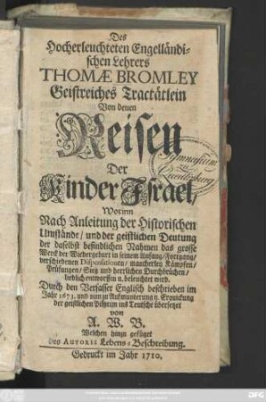 Des Hocherleuchteten Engelländischen Lehrers Thomæ Bromley Geistreiches Tractätlein Von denen Reisen Der Kinder Israel : Worinn Nach Anleitung der Historischen Umstände, und der geistlichen Deutung der daselbst befindlichen Nahmen das grosse Werck der Wiedergeburt in seinem Anfang, Fortgang, verschiedenen Dispensationen, mancherley Kämpfen, Prüfungen, Sieg und herrlichen Durchbrüchen, lieblich entworffen u. beleuchtet wird ; Durch den Verfasser Englisch beschrieben im Jahr 1673. und nun zu Aufmunterung u. Erquickung der geistlichen Pilgrim ins Teutsche übersetzet von A. W. B. Welchen hinzu gefüget des Autoris Lebens-Beschreibung