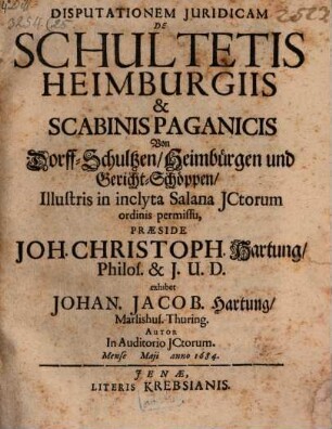 Disputationem Juridicam De Schultetis Heimburgiis & Scabinis Paganicis Von Dorff-Schultzen, Heimbürgen und Gericht-Schöppen, Illustris in inclyta Salana JCtorum ordinis permissu, Praeside Joh. Christoph. Hartung, Philos. & J.U.D. exhibet Johan. Jacob. Hartung, Marlishus. Thuring. Autor In Auditorio JCtorum. Mense Maji anno 1684.
