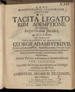 Dissertationem Inauguralem Iuridicam De Tacita Legatorum Ademptione, Ex Decreto Inclyti Ordinis Iuridici, qui Ienae floret, Sub Praesidio Viri ... Georgii Adami Struvii, ICti ... Pro Licentia Supremos in Utroque Iure Honores ac Privilegia more maiorum capessendi, Placidae Eruditorum Censurae exponet Christian. Henrich Tilemann, Iena-Thuringus, d. Martii, MDCXCII. Horis consuetis ante- & pomeridianis