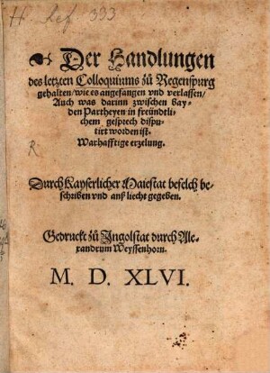 Der Handlungen des letzten Colloquiums zu Regenspurg gehalten, wie es angefangen vnd verlassen, Auch was darinn zwischen bayden Partheyen in freündtlichem gesprech disputirt worden ist. Warhafftige erzelung : Durch Kayserlicher Maiestat befelch beschriben vnd anß liecht gegeben