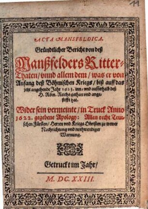 Acta Mansfeldica : Gründtlicher Bericht von deß Manßfelders Ritter-Thaten, vnnd allem dem, was er von Anfang deß Böhmischen Kriegs, biß auff das jetzt angehende Jahr 1623. inn- vnd ausserhalb deß H. Röm. Reichs gethan vnd angestifft hat ; Wider sein vermeinte, in Truck Anno 1622. gegebene Apology: Allen recht Teutschen Fürsten, Herren vnd Kriegs Obristen zu trewer Nachrichtung vnd nothwendiger Warnung