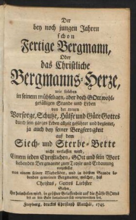 Der bey noch jungen Jahren schon Fertige Bergmann : Oder das Christliche Bergmanns-Herze, wie solches in seinem mühseligen, aber doch Gott wohlgefälligen Stande und Leben von der treuen Vorsorge, Schutze, Hülfe und Güte Gottes durch sein ganzes Leben allzeit geführet und begleitet, ja auch bey seiner Bergfertigkeit auf dem Siech- und Sterbe-Bette nicht verlassen wird ; Einem ieden Christlichen, Gott und sein Wort liebenden Bergmanne zum Troste und Erbauung vorgestellet von einem seiner Mitbrüder, und in diesem Stande lebenden gemeinen Bergmanne, welcher, bis Christus, Gottes Liebster Sohn, ihn heimholen wird, in größter Gelassenheit auf die Hülfe Gottes bis an sein Ende fortzubauen sich vorgenommen hat