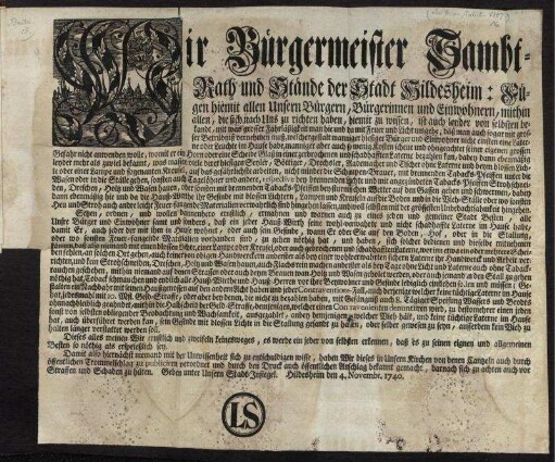 Wir Bürgermeister Sambt-Rath und Stände der Stadt Hildesheim: Fügen hiemit allen Unsern Bürgern, ... zu wissen ... mit was grosser Fahrläßigkeit man hie und da mit Feuer und Licht umgehe ... Setzen, ordnen, und ... ermahnen ... daß ein jeder Hauß-Wirth seine wohl-verwahrte und nicht schadhaffte Laterne im Hause habe ... : Geben unter Unsern Stadt-Insiegel. Hildesheim den 4. Novembr. 1740.