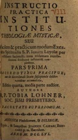 Instructio Practica Octava Institutiones Theologiae Mysticae, Seu Facilem & practicum modum Exercitia Spiritualia S. P. Ignatii Loyolae per octiduum faciendi, item triduanam recollectionem fructuosè instituendi complectens, 1. Sacerdotibus Praecipue, aut de Sacerdotali Statu suscipiendo deliberantibus accommodata